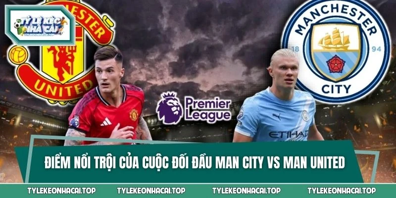 Điểm nổi trội của cuộc đối đầu Man City vs Man United là gì?